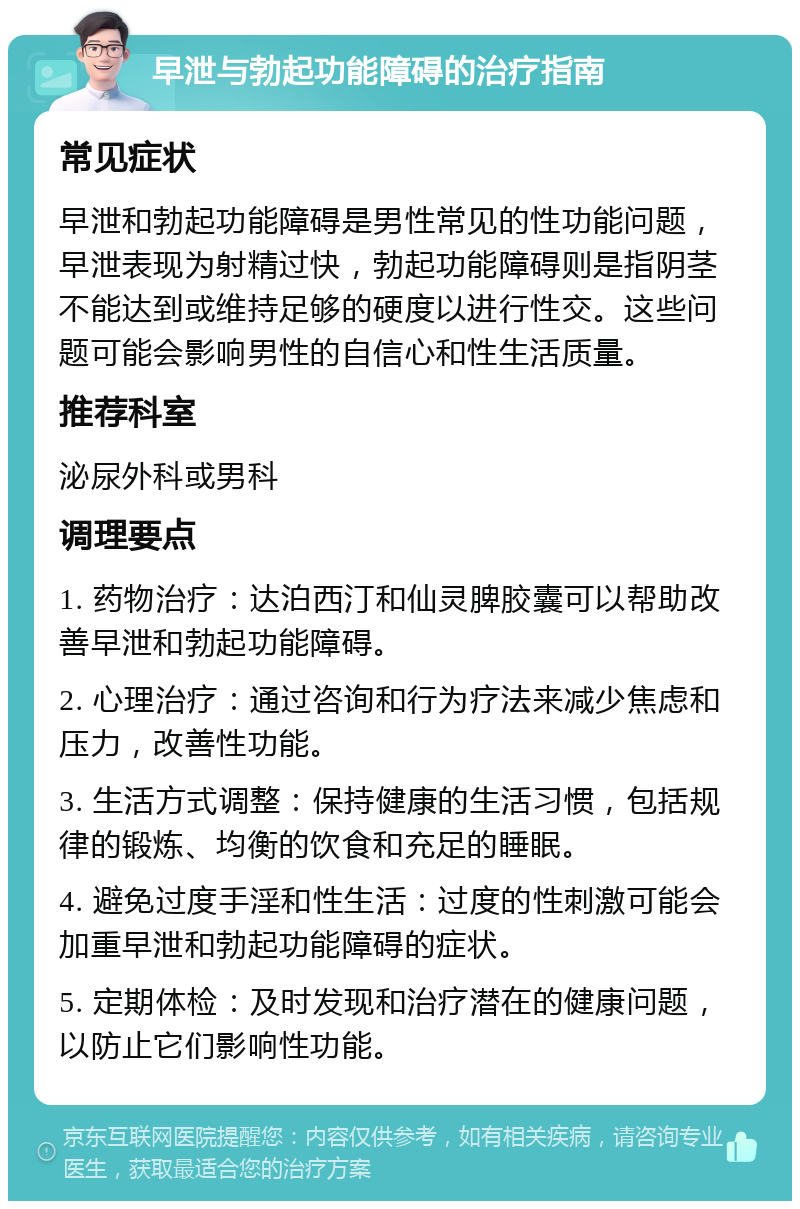 早泄与勃起功能障碍的治疗指南 常见症状 早泄和勃起功能障碍是男性常见的性功能问题，早泄表现为射精过快，勃起功能障碍则是指阴茎不能达到或维持足够的硬度以进行性交。这些问题可能会影响男性的自信心和性生活质量。 推荐科室 泌尿外科或男科 调理要点 1. 药物治疗：达泊西汀和仙灵脾胶囊可以帮助改善早泄和勃起功能障碍。 2. 心理治疗：通过咨询和行为疗法来减少焦虑和压力，改善性功能。 3. 生活方式调整：保持健康的生活习惯，包括规律的锻炼、均衡的饮食和充足的睡眠。 4. 避免过度手淫和性生活：过度的性刺激可能会加重早泄和勃起功能障碍的症状。 5. 定期体检：及时发现和治疗潜在的健康问题，以防止它们影响性功能。