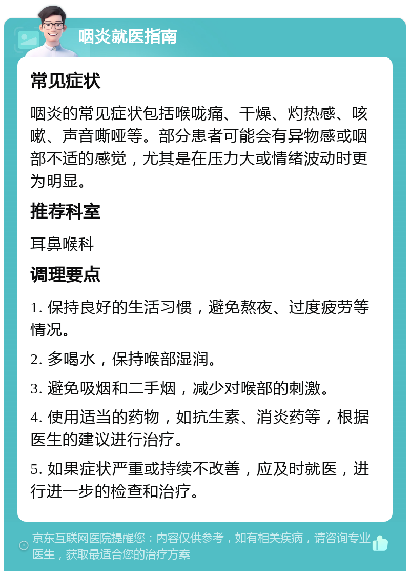 咽炎就医指南 常见症状 咽炎的常见症状包括喉咙痛、干燥、灼热感、咳嗽、声音嘶哑等。部分患者可能会有异物感或咽部不适的感觉，尤其是在压力大或情绪波动时更为明显。 推荐科室 耳鼻喉科 调理要点 1. 保持良好的生活习惯，避免熬夜、过度疲劳等情况。 2. 多喝水，保持喉部湿润。 3. 避免吸烟和二手烟，减少对喉部的刺激。 4. 使用适当的药物，如抗生素、消炎药等，根据医生的建议进行治疗。 5. 如果症状严重或持续不改善，应及时就医，进行进一步的检查和治疗。