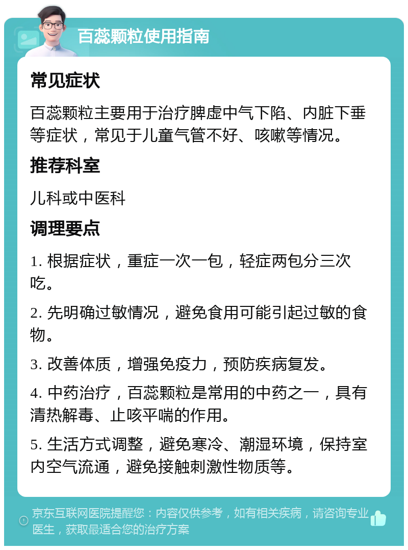 百蕊颗粒使用指南 常见症状 百蕊颗粒主要用于治疗脾虚中气下陷、内脏下垂等症状，常见于儿童气管不好、咳嗽等情况。 推荐科室 儿科或中医科 调理要点 1. 根据症状，重症一次一包，轻症两包分三次吃。 2. 先明确过敏情况，避免食用可能引起过敏的食物。 3. 改善体质，增强免疫力，预防疾病复发。 4. 中药治疗，百蕊颗粒是常用的中药之一，具有清热解毒、止咳平喘的作用。 5. 生活方式调整，避免寒冷、潮湿环境，保持室内空气流通，避免接触刺激性物质等。