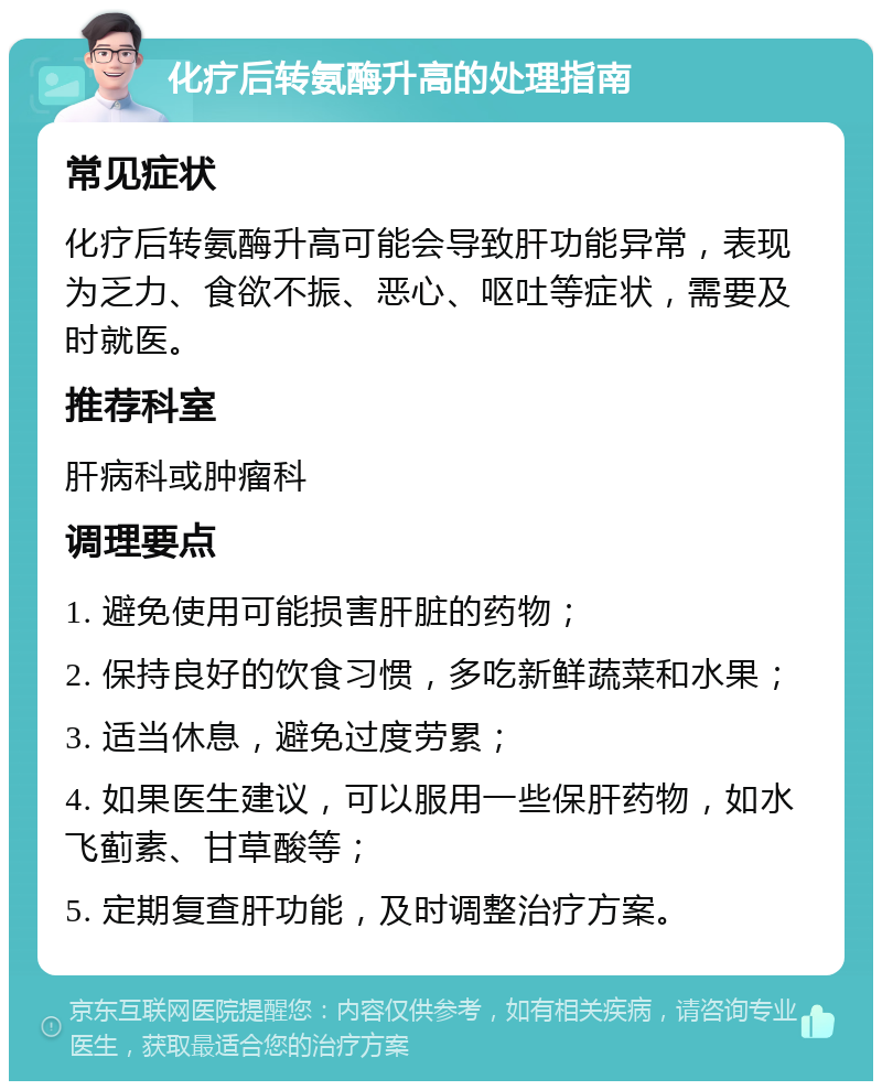 化疗后转氨酶升高的处理指南 常见症状 化疗后转氨酶升高可能会导致肝功能异常，表现为乏力、食欲不振、恶心、呕吐等症状，需要及时就医。 推荐科室 肝病科或肿瘤科 调理要点 1. 避免使用可能损害肝脏的药物； 2. 保持良好的饮食习惯，多吃新鲜蔬菜和水果； 3. 适当休息，避免过度劳累； 4. 如果医生建议，可以服用一些保肝药物，如水飞蓟素、甘草酸等； 5. 定期复查肝功能，及时调整治疗方案。