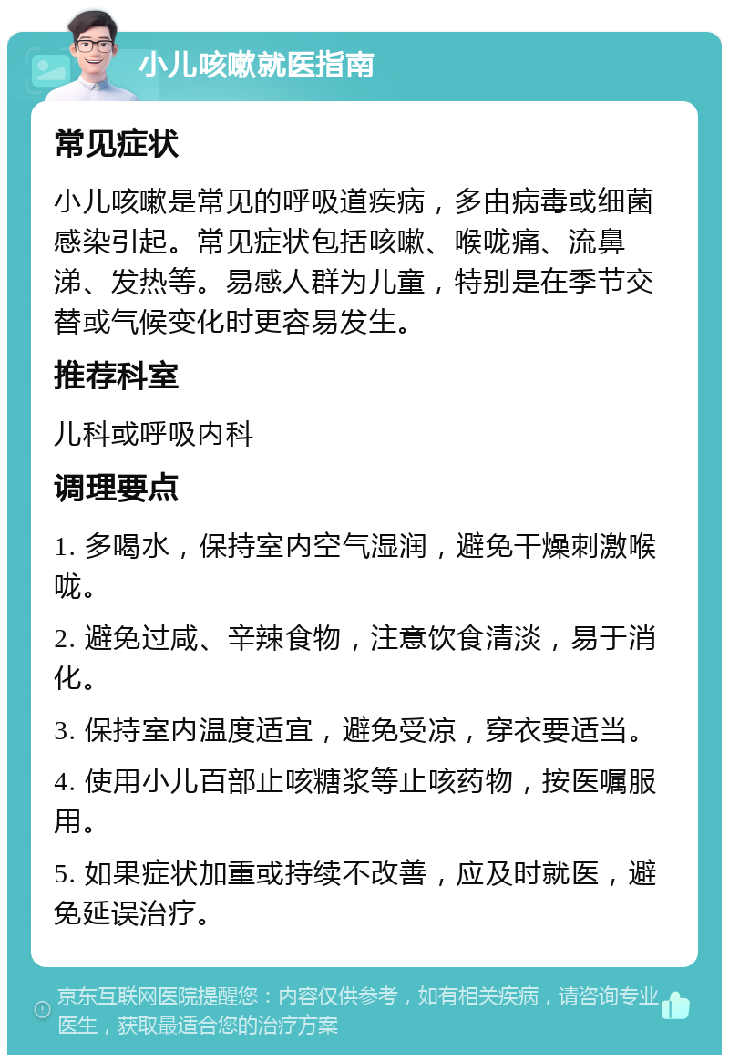 小儿咳嗽就医指南 常见症状 小儿咳嗽是常见的呼吸道疾病，多由病毒或细菌感染引起。常见症状包括咳嗽、喉咙痛、流鼻涕、发热等。易感人群为儿童，特别是在季节交替或气候变化时更容易发生。 推荐科室 儿科或呼吸内科 调理要点 1. 多喝水，保持室内空气湿润，避免干燥刺激喉咙。 2. 避免过咸、辛辣食物，注意饮食清淡，易于消化。 3. 保持室内温度适宜，避免受凉，穿衣要适当。 4. 使用小儿百部止咳糖浆等止咳药物，按医嘱服用。 5. 如果症状加重或持续不改善，应及时就医，避免延误治疗。