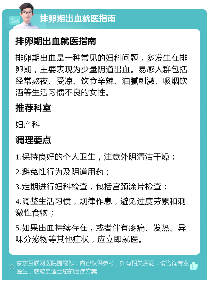 排卵期出血就医指南 排卵期出血就医指南 排卵期出血是一种常见的妇科问题，多发生在排卵期，主要表现为少量阴道出血。易感人群包括经常熬夜、受凉、饮食辛辣、油腻刺激、吸烟饮酒等生活习惯不良的女性。 推荐科室 妇产科 调理要点 1.保持良好的个人卫生，注意外阴清洁干燥； 2.避免性行为及阴道用药； 3.定期进行妇科检查，包括宫颈涂片检查； 4.调整生活习惯，规律作息，避免过度劳累和刺激性食物； 5.如果出血持续存在，或者伴有疼痛、发热、异味分泌物等其他症状，应立即就医。