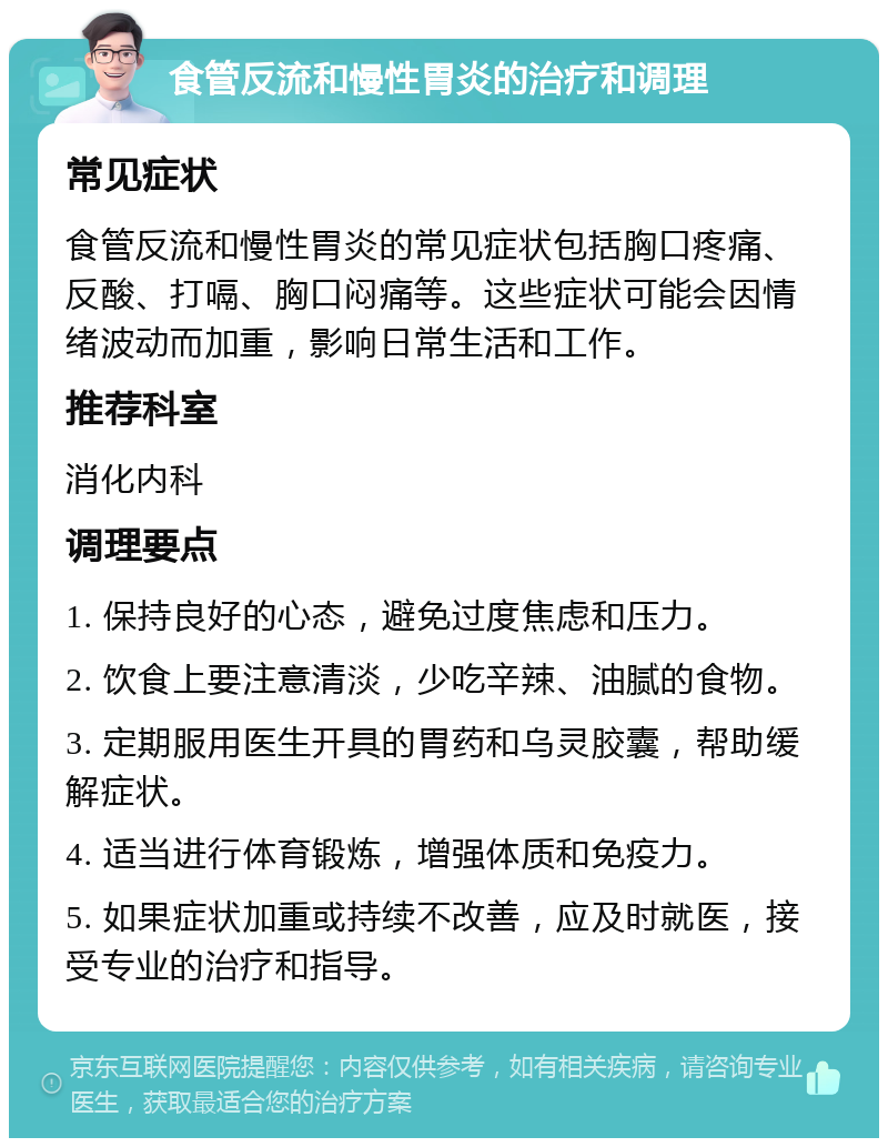 食管反流和慢性胃炎的治疗和调理 常见症状 食管反流和慢性胃炎的常见症状包括胸口疼痛、反酸、打嗝、胸口闷痛等。这些症状可能会因情绪波动而加重，影响日常生活和工作。 推荐科室 消化内科 调理要点 1. 保持良好的心态，避免过度焦虑和压力。 2. 饮食上要注意清淡，少吃辛辣、油腻的食物。 3. 定期服用医生开具的胃药和乌灵胶囊，帮助缓解症状。 4. 适当进行体育锻炼，增强体质和免疫力。 5. 如果症状加重或持续不改善，应及时就医，接受专业的治疗和指导。