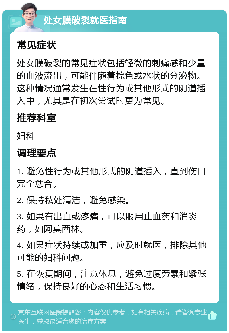 处女膜破裂就医指南 常见症状 处女膜破裂的常见症状包括轻微的刺痛感和少量的血液流出，可能伴随着棕色或水状的分泌物。这种情况通常发生在性行为或其他形式的阴道插入中，尤其是在初次尝试时更为常见。 推荐科室 妇科 调理要点 1. 避免性行为或其他形式的阴道插入，直到伤口完全愈合。 2. 保持私处清洁，避免感染。 3. 如果有出血或疼痛，可以服用止血药和消炎药，如阿莫西林。 4. 如果症状持续或加重，应及时就医，排除其他可能的妇科问题。 5. 在恢复期间，注意休息，避免过度劳累和紧张情绪，保持良好的心态和生活习惯。