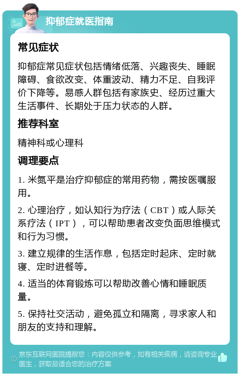 抑郁症就医指南 常见症状 抑郁症常见症状包括情绪低落、兴趣丧失、睡眠障碍、食欲改变、体重波动、精力不足、自我评价下降等。易感人群包括有家族史、经历过重大生活事件、长期处于压力状态的人群。 推荐科室 精神科或心理科 调理要点 1. 米氮平是治疗抑郁症的常用药物，需按医嘱服用。 2. 心理治疗，如认知行为疗法（CBT）或人际关系疗法（IPT），可以帮助患者改变负面思维模式和行为习惯。 3. 建立规律的生活作息，包括定时起床、定时就寝、定时进餐等。 4. 适当的体育锻炼可以帮助改善心情和睡眠质量。 5. 保持社交活动，避免孤立和隔离，寻求家人和朋友的支持和理解。