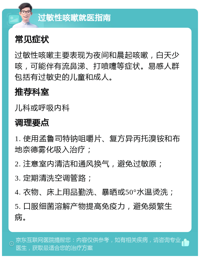 过敏性咳嗽就医指南 常见症状 过敏性咳嗽主要表现为夜间和晨起咳嗽，白天少咳，可能伴有流鼻涕、打喷嚏等症状。易感人群包括有过敏史的儿童和成人。 推荐科室 儿科或呼吸内科 调理要点 1. 使用孟鲁司特钠咀嚼片、复方异丙托溴铵和布地奈德雾化吸入治疗； 2. 注意室内清洁和通风换气，避免过敏原； 3. 定期清洗空调管路； 4. 衣物、床上用品勤洗、暴晒或50°水温烫洗； 5. 口服细菌溶解产物提高免疫力，避免频繁生病。