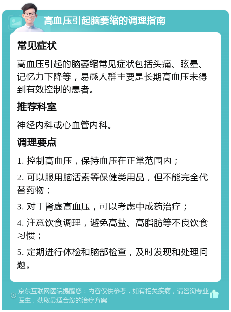 高血压引起脑萎缩的调理指南 常见症状 高血压引起的脑萎缩常见症状包括头痛、眩晕、记忆力下降等，易感人群主要是长期高血压未得到有效控制的患者。 推荐科室 神经内科或心血管内科。 调理要点 1. 控制高血压，保持血压在正常范围内； 2. 可以服用脑活素等保健类用品，但不能完全代替药物； 3. 对于肾虚高血压，可以考虑中成药治疗； 4. 注意饮食调理，避免高盐、高脂肪等不良饮食习惯； 5. 定期进行体检和脑部检查，及时发现和处理问题。