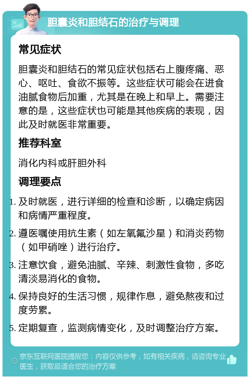 胆囊炎和胆结石的治疗与调理 常见症状 胆囊炎和胆结石的常见症状包括右上腹疼痛、恶心、呕吐、食欲不振等。这些症状可能会在进食油腻食物后加重，尤其是在晚上和早上。需要注意的是，这些症状也可能是其他疾病的表现，因此及时就医非常重要。 推荐科室 消化内科或肝胆外科 调理要点 及时就医，进行详细的检查和诊断，以确定病因和病情严重程度。 遵医嘱使用抗生素（如左氧氟沙星）和消炎药物（如甲硝唑）进行治疗。 注意饮食，避免油腻、辛辣、刺激性食物，多吃清淡易消化的食物。 保持良好的生活习惯，规律作息，避免熬夜和过度劳累。 定期复查，监测病情变化，及时调整治疗方案。