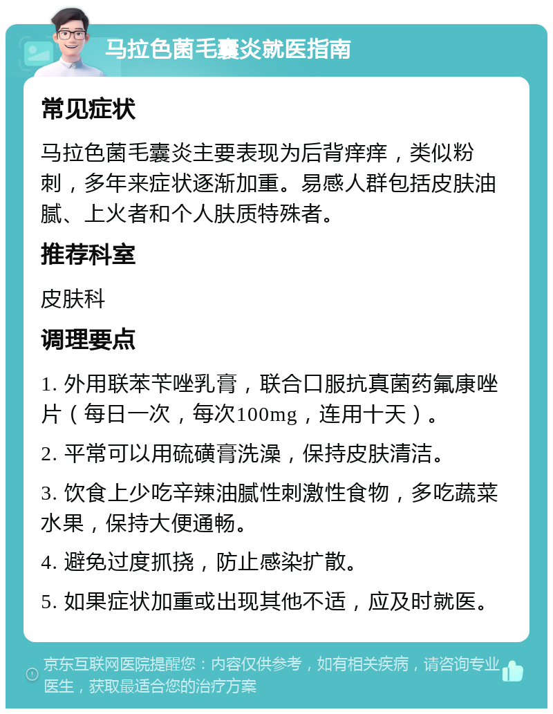 马拉色菌毛囊炎就医指南 常见症状 马拉色菌毛囊炎主要表现为后背痒痒，类似粉刺，多年来症状逐渐加重。易感人群包括皮肤油腻、上火者和个人肤质特殊者。 推荐科室 皮肤科 调理要点 1. 外用联苯苄唑乳膏，联合口服抗真菌药氟康唑片（每日一次，每次100mg，连用十天）。 2. 平常可以用硫磺膏洗澡，保持皮肤清洁。 3. 饮食上少吃辛辣油腻性刺激性食物，多吃蔬菜水果，保持大便通畅。 4. 避免过度抓挠，防止感染扩散。 5. 如果症状加重或出现其他不适，应及时就医。