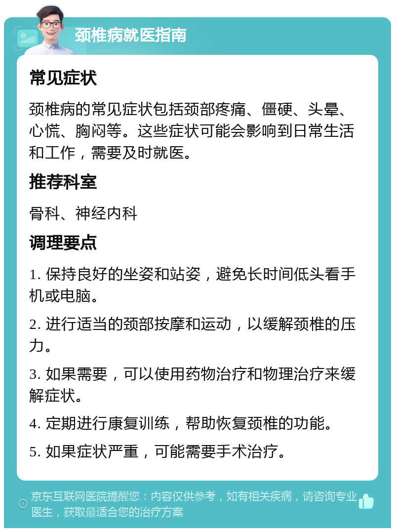 颈椎病就医指南 常见症状 颈椎病的常见症状包括颈部疼痛、僵硬、头晕、心慌、胸闷等。这些症状可能会影响到日常生活和工作，需要及时就医。 推荐科室 骨科、神经内科 调理要点 1. 保持良好的坐姿和站姿，避免长时间低头看手机或电脑。 2. 进行适当的颈部按摩和运动，以缓解颈椎的压力。 3. 如果需要，可以使用药物治疗和物理治疗来缓解症状。 4. 定期进行康复训练，帮助恢复颈椎的功能。 5. 如果症状严重，可能需要手术治疗。