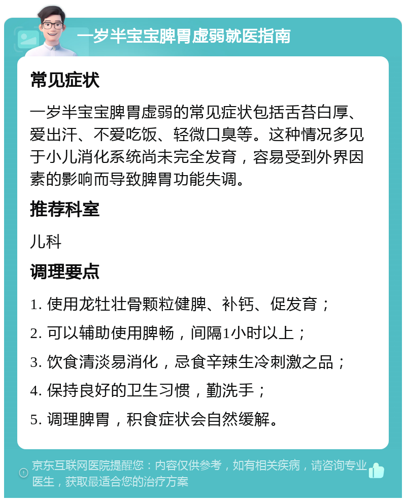 一岁半宝宝脾胃虚弱就医指南 常见症状 一岁半宝宝脾胃虚弱的常见症状包括舌苔白厚、爱出汗、不爱吃饭、轻微口臭等。这种情况多见于小儿消化系统尚未完全发育，容易受到外界因素的影响而导致脾胃功能失调。 推荐科室 儿科 调理要点 1. 使用龙牡壮骨颗粒健脾、补钙、促发育； 2. 可以辅助使用脾畅，间隔1小时以上； 3. 饮食清淡易消化，忌食辛辣生冷刺激之品； 4. 保持良好的卫生习惯，勤洗手； 5. 调理脾胃，积食症状会自然缓解。