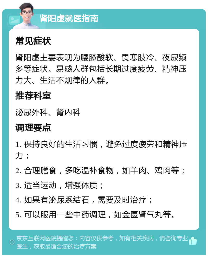 肾阳虚就医指南 常见症状 肾阳虚主要表现为腰膝酸软、畏寒肢冷、夜尿频多等症状。易感人群包括长期过度疲劳、精神压力大、生活不规律的人群。 推荐科室 泌尿外科、肾内科 调理要点 1. 保持良好的生活习惯，避免过度疲劳和精神压力； 2. 合理膳食，多吃温补食物，如羊肉、鸡肉等； 3. 适当运动，增强体质； 4. 如果有泌尿系结石，需要及时治疗； 5. 可以服用一些中药调理，如金匮肾气丸等。