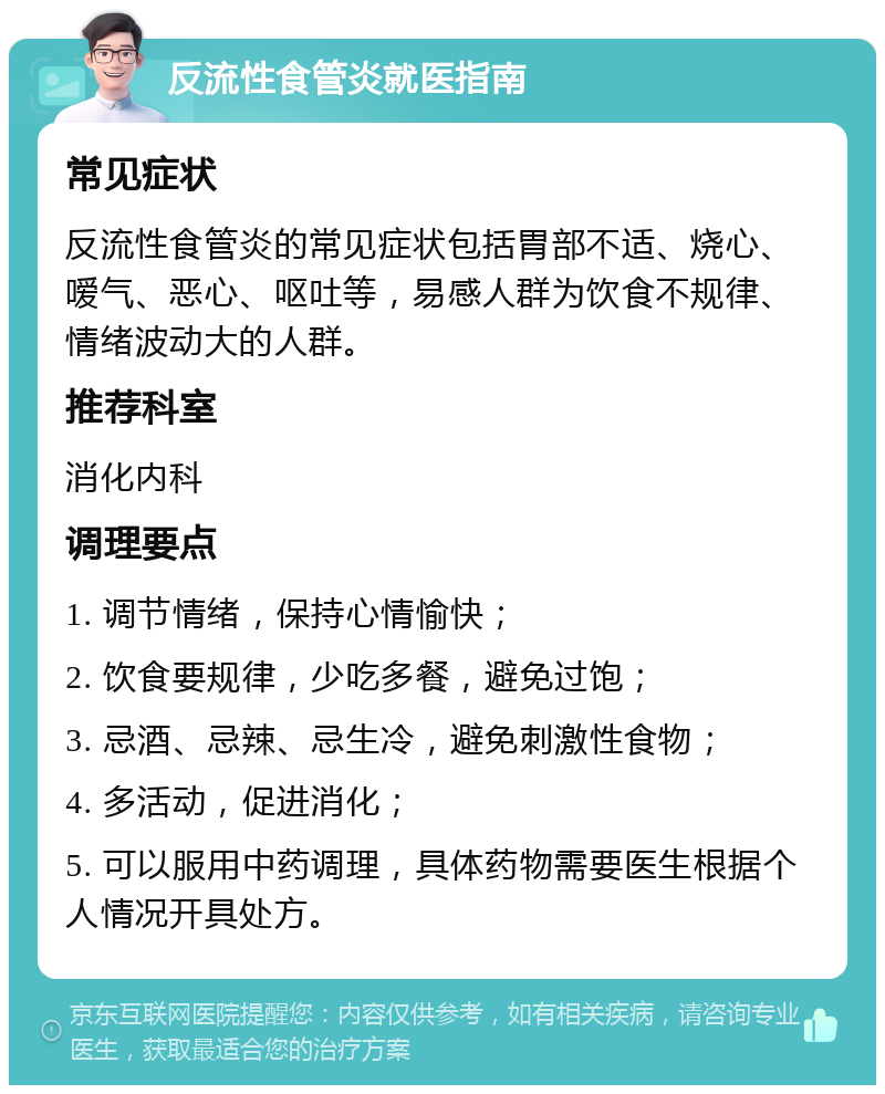 反流性食管炎就医指南 常见症状 反流性食管炎的常见症状包括胃部不适、烧心、嗳气、恶心、呕吐等，易感人群为饮食不规律、情绪波动大的人群。 推荐科室 消化内科 调理要点 1. 调节情绪，保持心情愉快； 2. 饮食要规律，少吃多餐，避免过饱； 3. 忌酒、忌辣、忌生冷，避免刺激性食物； 4. 多活动，促进消化； 5. 可以服用中药调理，具体药物需要医生根据个人情况开具处方。