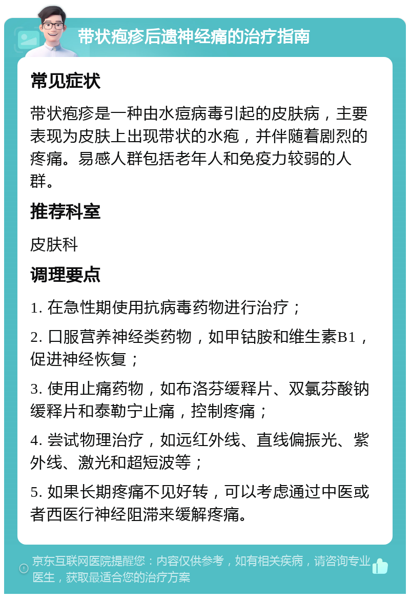 带状疱疹后遗神经痛的治疗指南 常见症状 带状疱疹是一种由水痘病毒引起的皮肤病，主要表现为皮肤上出现带状的水疱，并伴随着剧烈的疼痛。易感人群包括老年人和免疫力较弱的人群。 推荐科室 皮肤科 调理要点 1. 在急性期使用抗病毒药物进行治疗； 2. 口服营养神经类药物，如甲钴胺和维生素B1，促进神经恢复； 3. 使用止痛药物，如布洛芬缓释片、双氯芬酸钠缓释片和泰勒宁止痛，控制疼痛； 4. 尝试物理治疗，如远红外线、直线偏振光、紫外线、激光和超短波等； 5. 如果长期疼痛不见好转，可以考虑通过中医或者西医行神经阻滞来缓解疼痛。