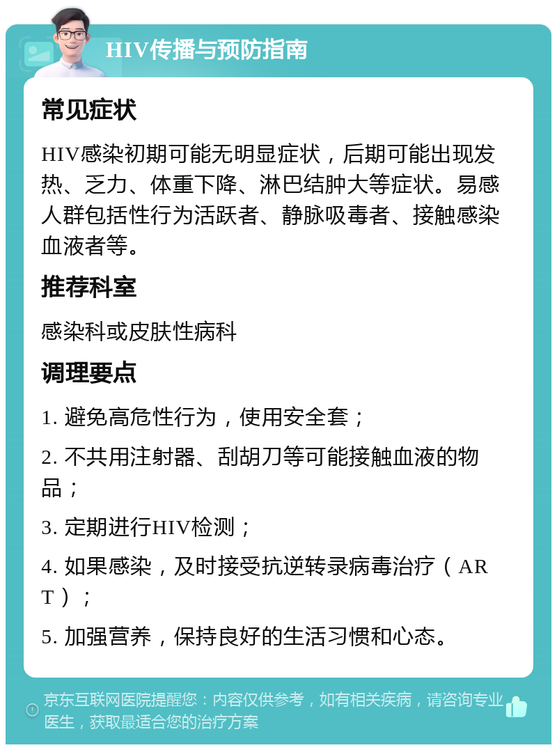 HIV传播与预防指南 常见症状 HIV感染初期可能无明显症状，后期可能出现发热、乏力、体重下降、淋巴结肿大等症状。易感人群包括性行为活跃者、静脉吸毒者、接触感染血液者等。 推荐科室 感染科或皮肤性病科 调理要点 1. 避免高危性行为，使用安全套； 2. 不共用注射器、刮胡刀等可能接触血液的物品； 3. 定期进行HIV检测； 4. 如果感染，及时接受抗逆转录病毒治疗（ART）； 5. 加强营养，保持良好的生活习惯和心态。