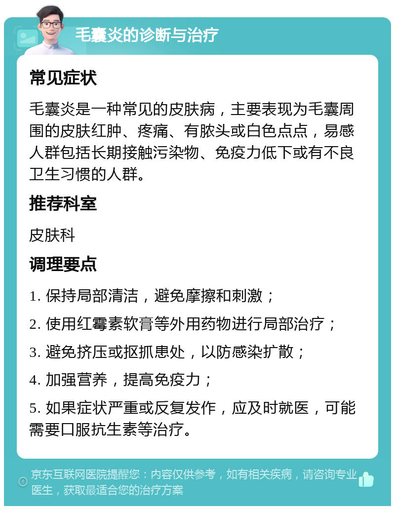 毛囊炎的诊断与治疗 常见症状 毛囊炎是一种常见的皮肤病，主要表现为毛囊周围的皮肤红肿、疼痛、有脓头或白色点点，易感人群包括长期接触污染物、免疫力低下或有不良卫生习惯的人群。 推荐科室 皮肤科 调理要点 1. 保持局部清洁，避免摩擦和刺激； 2. 使用红霉素软膏等外用药物进行局部治疗； 3. 避免挤压或抠抓患处，以防感染扩散； 4. 加强营养，提高免疫力； 5. 如果症状严重或反复发作，应及时就医，可能需要口服抗生素等治疗。