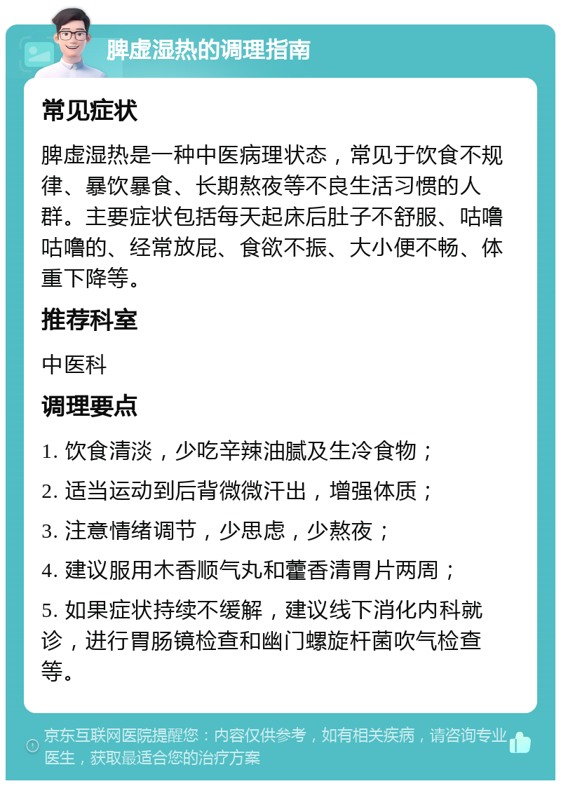 脾虚湿热的调理指南 常见症状 脾虚湿热是一种中医病理状态，常见于饮食不规律、暴饮暴食、长期熬夜等不良生活习惯的人群。主要症状包括每天起床后肚子不舒服、咕噜咕噜的、经常放屁、食欲不振、大小便不畅、体重下降等。 推荐科室 中医科 调理要点 1. 饮食清淡，少吃辛辣油腻及生冷食物； 2. 适当运动到后背微微汗出，增强体质； 3. 注意情绪调节，少思虑，少熬夜； 4. 建议服用木香顺气丸和藿香清胃片两周； 5. 如果症状持续不缓解，建议线下消化内科就诊，进行胃肠镜检查和幽门螺旋杆菌吹气检查等。