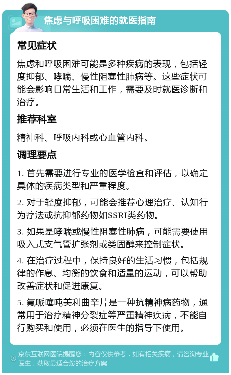 焦虑与呼吸困难的就医指南 常见症状 焦虑和呼吸困难可能是多种疾病的表现，包括轻度抑郁、哮喘、慢性阻塞性肺病等。这些症状可能会影响日常生活和工作，需要及时就医诊断和治疗。 推荐科室 精神科、呼吸内科或心血管内科。 调理要点 1. 首先需要进行专业的医学检查和评估，以确定具体的疾病类型和严重程度。 2. 对于轻度抑郁，可能会推荐心理治疗、认知行为疗法或抗抑郁药物如SSRI类药物。 3. 如果是哮喘或慢性阻塞性肺病，可能需要使用吸入式支气管扩张剂或类固醇来控制症状。 4. 在治疗过程中，保持良好的生活习惯，包括规律的作息、均衡的饮食和适量的运动，可以帮助改善症状和促进康复。 5. 氟哌噻吨美利曲辛片是一种抗精神病药物，通常用于治疗精神分裂症等严重精神疾病，不能自行购买和使用，必须在医生的指导下使用。