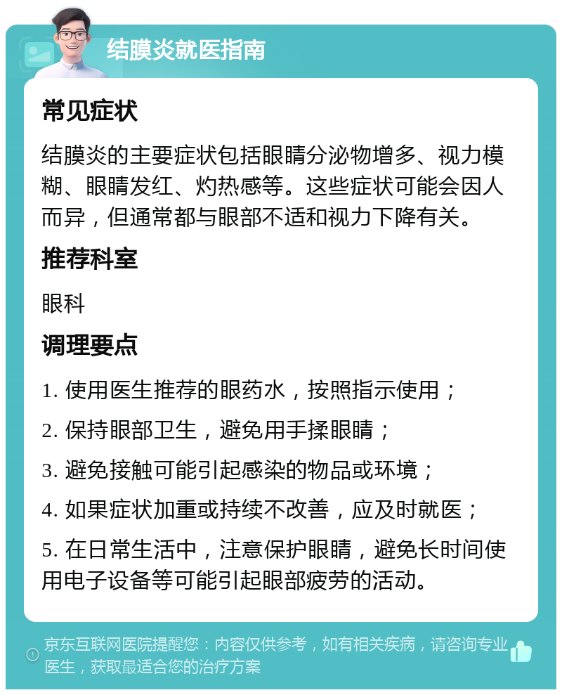 结膜炎就医指南 常见症状 结膜炎的主要症状包括眼睛分泌物增多、视力模糊、眼睛发红、灼热感等。这些症状可能会因人而异，但通常都与眼部不适和视力下降有关。 推荐科室 眼科 调理要点 1. 使用医生推荐的眼药水，按照指示使用； 2. 保持眼部卫生，避免用手揉眼睛； 3. 避免接触可能引起感染的物品或环境； 4. 如果症状加重或持续不改善，应及时就医； 5. 在日常生活中，注意保护眼睛，避免长时间使用电子设备等可能引起眼部疲劳的活动。