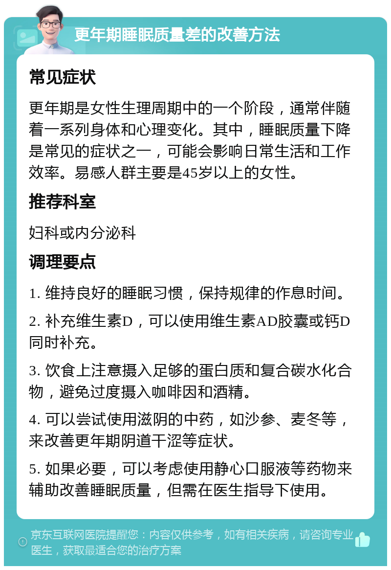 更年期睡眠质量差的改善方法 常见症状 更年期是女性生理周期中的一个阶段，通常伴随着一系列身体和心理变化。其中，睡眠质量下降是常见的症状之一，可能会影响日常生活和工作效率。易感人群主要是45岁以上的女性。 推荐科室 妇科或内分泌科 调理要点 1. 维持良好的睡眠习惯，保持规律的作息时间。 2. 补充维生素D，可以使用维生素AD胶囊或钙D同时补充。 3. 饮食上注意摄入足够的蛋白质和复合碳水化合物，避免过度摄入咖啡因和酒精。 4. 可以尝试使用滋阴的中药，如沙参、麦冬等，来改善更年期阴道干涩等症状。 5. 如果必要，可以考虑使用静心口服液等药物来辅助改善睡眠质量，但需在医生指导下使用。