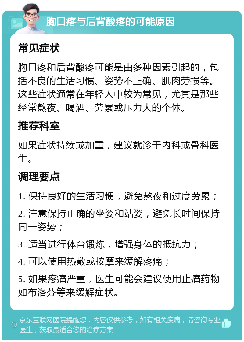 胸口疼与后背酸疼的可能原因 常见症状 胸口疼和后背酸疼可能是由多种因素引起的，包括不良的生活习惯、姿势不正确、肌肉劳损等。这些症状通常在年轻人中较为常见，尤其是那些经常熬夜、喝酒、劳累或压力大的个体。 推荐科室 如果症状持续或加重，建议就诊于内科或骨科医生。 调理要点 1. 保持良好的生活习惯，避免熬夜和过度劳累； 2. 注意保持正确的坐姿和站姿，避免长时间保持同一姿势； 3. 适当进行体育锻炼，增强身体的抵抗力； 4. 可以使用热敷或按摩来缓解疼痛； 5. 如果疼痛严重，医生可能会建议使用止痛药物如布洛芬等来缓解症状。