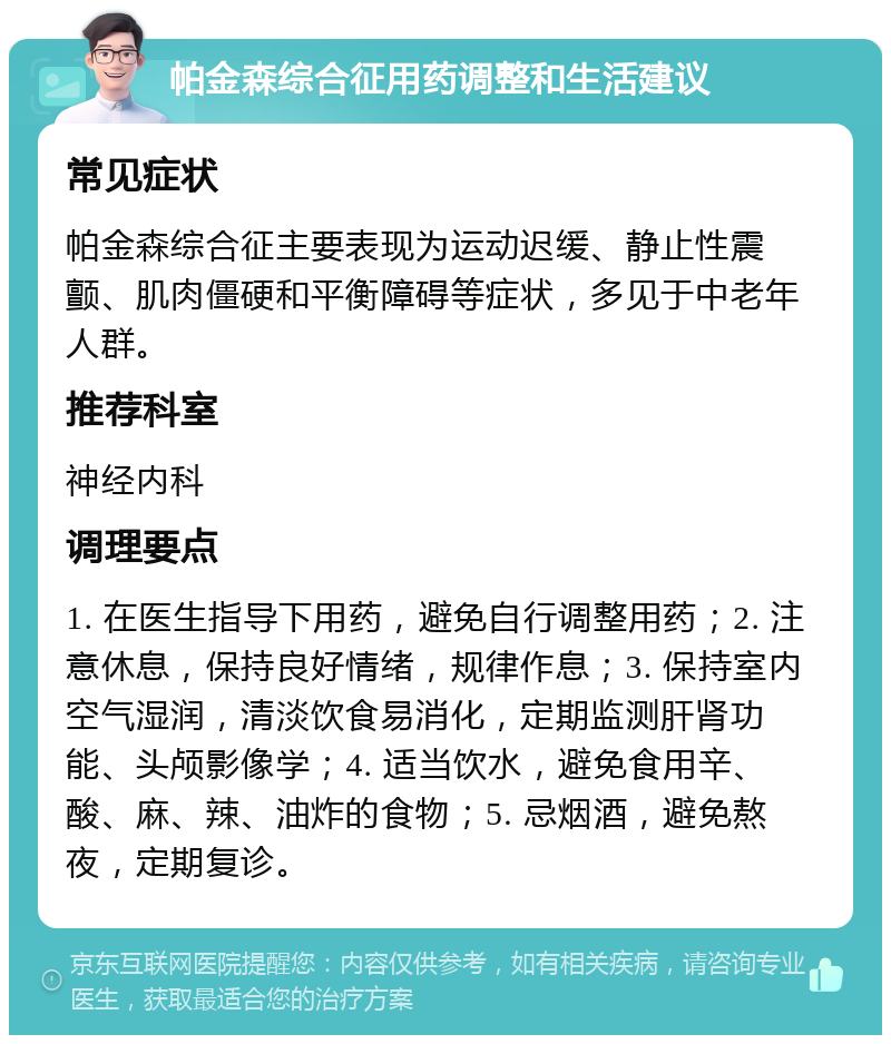 帕金森综合征用药调整和生活建议 常见症状 帕金森综合征主要表现为运动迟缓、静止性震颤、肌肉僵硬和平衡障碍等症状，多见于中老年人群。 推荐科室 神经内科 调理要点 1. 在医生指导下用药，避免自行调整用药；2. 注意休息，保持良好情绪，规律作息；3. 保持室内空气湿润，清淡饮食易消化，定期监测肝肾功能、头颅影像学；4. 适当饮水，避免食用辛、酸、麻、辣、油炸的食物；5. 忌烟酒，避免熬夜，定期复诊。