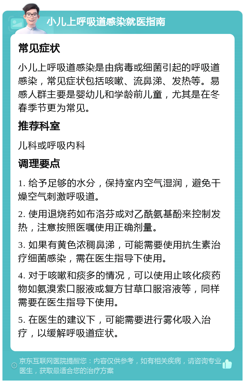 小儿上呼吸道感染就医指南 常见症状 小儿上呼吸道感染是由病毒或细菌引起的呼吸道感染，常见症状包括咳嗽、流鼻涕、发热等。易感人群主要是婴幼儿和学龄前儿童，尤其是在冬春季节更为常见。 推荐科室 儿科或呼吸内科 调理要点 1. 给予足够的水分，保持室内空气湿润，避免干燥空气刺激呼吸道。 2. 使用退烧药如布洛芬或对乙酰氨基酚来控制发热，注意按照医嘱使用正确剂量。 3. 如果有黄色浓稠鼻涕，可能需要使用抗生素治疗细菌感染，需在医生指导下使用。 4. 对于咳嗽和痰多的情况，可以使用止咳化痰药物如氨溴索口服液或复方甘草口服溶液等，同样需要在医生指导下使用。 5. 在医生的建议下，可能需要进行雾化吸入治疗，以缓解呼吸道症状。