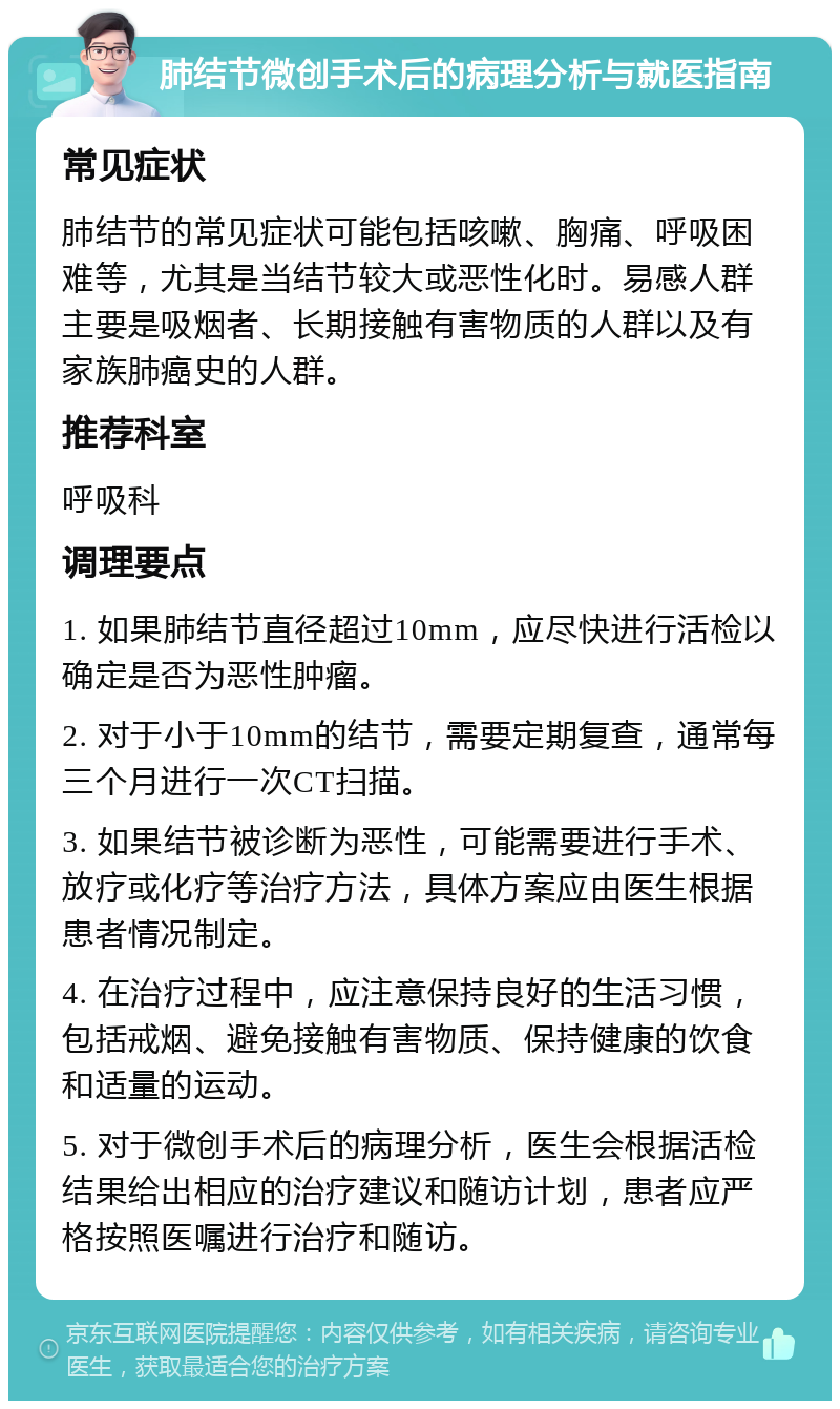 肺结节微创手术后的病理分析与就医指南 常见症状 肺结节的常见症状可能包括咳嗽、胸痛、呼吸困难等，尤其是当结节较大或恶性化时。易感人群主要是吸烟者、长期接触有害物质的人群以及有家族肺癌史的人群。 推荐科室 呼吸科 调理要点 1. 如果肺结节直径超过10mm，应尽快进行活检以确定是否为恶性肿瘤。 2. 对于小于10mm的结节，需要定期复查，通常每三个月进行一次CT扫描。 3. 如果结节被诊断为恶性，可能需要进行手术、放疗或化疗等治疗方法，具体方案应由医生根据患者情况制定。 4. 在治疗过程中，应注意保持良好的生活习惯，包括戒烟、避免接触有害物质、保持健康的饮食和适量的运动。 5. 对于微创手术后的病理分析，医生会根据活检结果给出相应的治疗建议和随访计划，患者应严格按照医嘱进行治疗和随访。