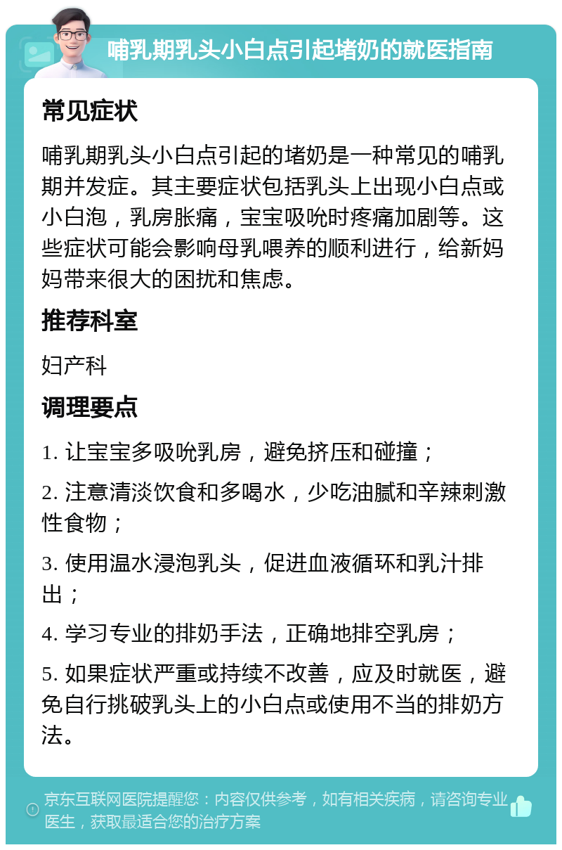 哺乳期乳头小白点引起堵奶的就医指南 常见症状 哺乳期乳头小白点引起的堵奶是一种常见的哺乳期并发症。其主要症状包括乳头上出现小白点或小白泡，乳房胀痛，宝宝吸吮时疼痛加剧等。这些症状可能会影响母乳喂养的顺利进行，给新妈妈带来很大的困扰和焦虑。 推荐科室 妇产科 调理要点 1. 让宝宝多吸吮乳房，避免挤压和碰撞； 2. 注意清淡饮食和多喝水，少吃油腻和辛辣刺激性食物； 3. 使用温水浸泡乳头，促进血液循环和乳汁排出； 4. 学习专业的排奶手法，正确地排空乳房； 5. 如果症状严重或持续不改善，应及时就医，避免自行挑破乳头上的小白点或使用不当的排奶方法。