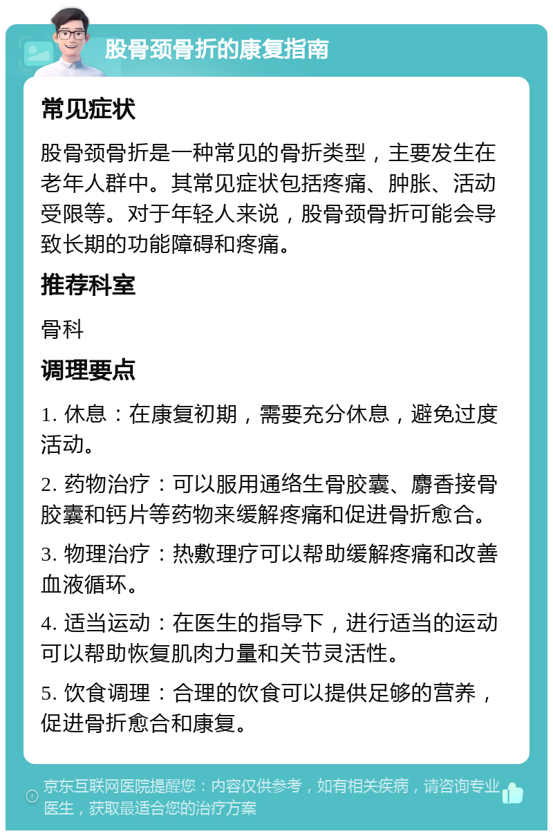 股骨颈骨折的康复指南 常见症状 股骨颈骨折是一种常见的骨折类型，主要发生在老年人群中。其常见症状包括疼痛、肿胀、活动受限等。对于年轻人来说，股骨颈骨折可能会导致长期的功能障碍和疼痛。 推荐科室 骨科 调理要点 1. 休息：在康复初期，需要充分休息，避免过度活动。 2. 药物治疗：可以服用通络生骨胶囊、麝香接骨胶囊和钙片等药物来缓解疼痛和促进骨折愈合。 3. 物理治疗：热敷理疗可以帮助缓解疼痛和改善血液循环。 4. 适当运动：在医生的指导下，进行适当的运动可以帮助恢复肌肉力量和关节灵活性。 5. 饮食调理：合理的饮食可以提供足够的营养，促进骨折愈合和康复。