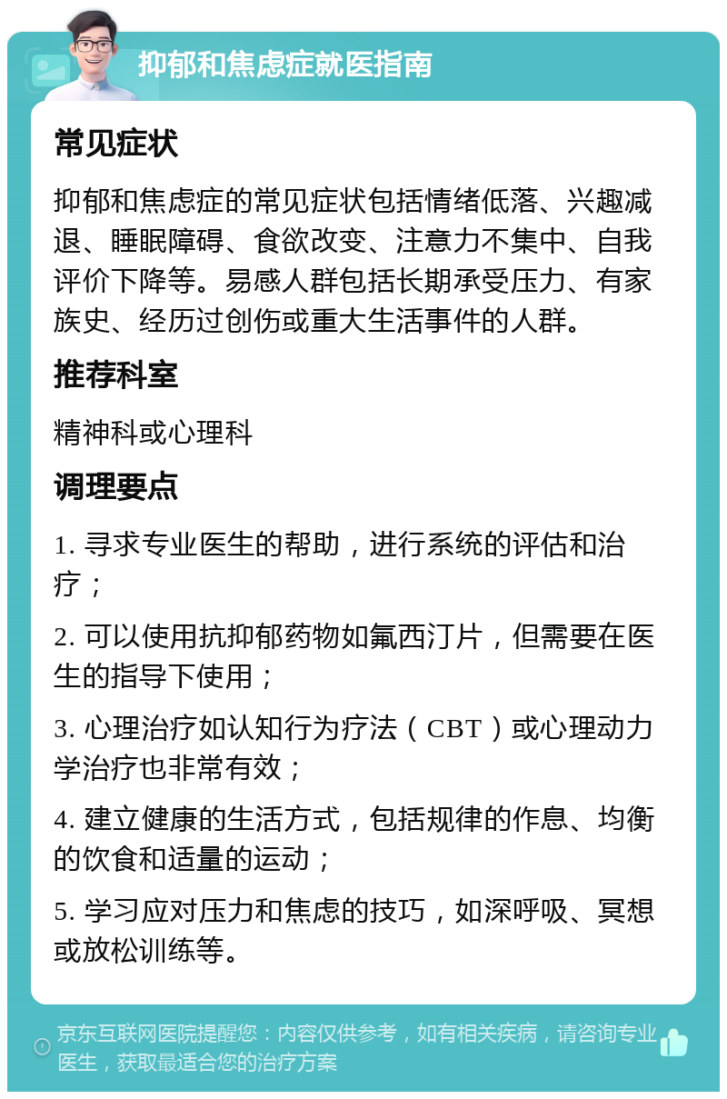 抑郁和焦虑症就医指南 常见症状 抑郁和焦虑症的常见症状包括情绪低落、兴趣减退、睡眠障碍、食欲改变、注意力不集中、自我评价下降等。易感人群包括长期承受压力、有家族史、经历过创伤或重大生活事件的人群。 推荐科室 精神科或心理科 调理要点 1. 寻求专业医生的帮助，进行系统的评估和治疗； 2. 可以使用抗抑郁药物如氟西汀片，但需要在医生的指导下使用； 3. 心理治疗如认知行为疗法（CBT）或心理动力学治疗也非常有效； 4. 建立健康的生活方式，包括规律的作息、均衡的饮食和适量的运动； 5. 学习应对压力和焦虑的技巧，如深呼吸、冥想或放松训练等。