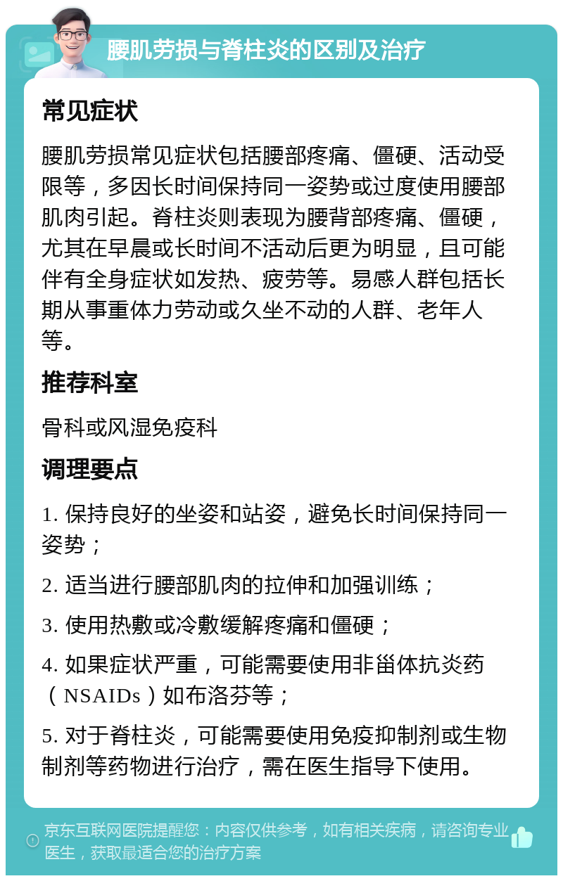 腰肌劳损与脊柱炎的区别及治疗 常见症状 腰肌劳损常见症状包括腰部疼痛、僵硬、活动受限等，多因长时间保持同一姿势或过度使用腰部肌肉引起。脊柱炎则表现为腰背部疼痛、僵硬，尤其在早晨或长时间不活动后更为明显，且可能伴有全身症状如发热、疲劳等。易感人群包括长期从事重体力劳动或久坐不动的人群、老年人等。 推荐科室 骨科或风湿免疫科 调理要点 1. 保持良好的坐姿和站姿，避免长时间保持同一姿势； 2. 适当进行腰部肌肉的拉伸和加强训练； 3. 使用热敷或冷敷缓解疼痛和僵硬； 4. 如果症状严重，可能需要使用非甾体抗炎药（NSAIDs）如布洛芬等； 5. 对于脊柱炎，可能需要使用免疫抑制剂或生物制剂等药物进行治疗，需在医生指导下使用。