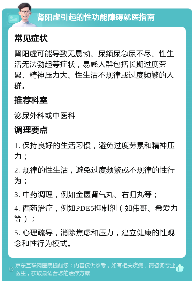 肾阳虚引起的性功能障碍就医指南 常见症状 肾阳虚可能导致无晨勃、尿频尿急尿不尽、性生活无法勃起等症状，易感人群包括长期过度劳累、精神压力大、性生活不规律或过度频繁的人群。 推荐科室 泌尿外科或中医科 调理要点 1. 保持良好的生活习惯，避免过度劳累和精神压力； 2. 规律的性生活，避免过度频繁或不规律的性行为； 3. 中药调理，例如金匮肾气丸、右归丸等； 4. 西药治疗，例如PDE5抑制剂（如伟哥、希爱力等）； 5. 心理疏导，消除焦虑和压力，建立健康的性观念和性行为模式。