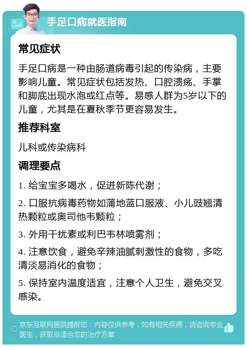 手足口病就医指南 常见症状 手足口病是一种由肠道病毒引起的传染病，主要影响儿童。常见症状包括发热、口腔溃疡、手掌和脚底出现水泡或红点等。易感人群为5岁以下的儿童，尤其是在夏秋季节更容易发生。 推荐科室 儿科或传染病科 调理要点 1. 给宝宝多喝水，促进新陈代谢； 2. 口服抗病毒药物如蒲地蓝口服液、小儿豉翘清热颗粒或奥司他韦颗粒； 3. 外用干扰素或利巴韦林喷雾剂； 4. 注意饮食，避免辛辣油腻刺激性的食物，多吃清淡易消化的食物； 5. 保持室内温度适宜，注意个人卫生，避免交叉感染。