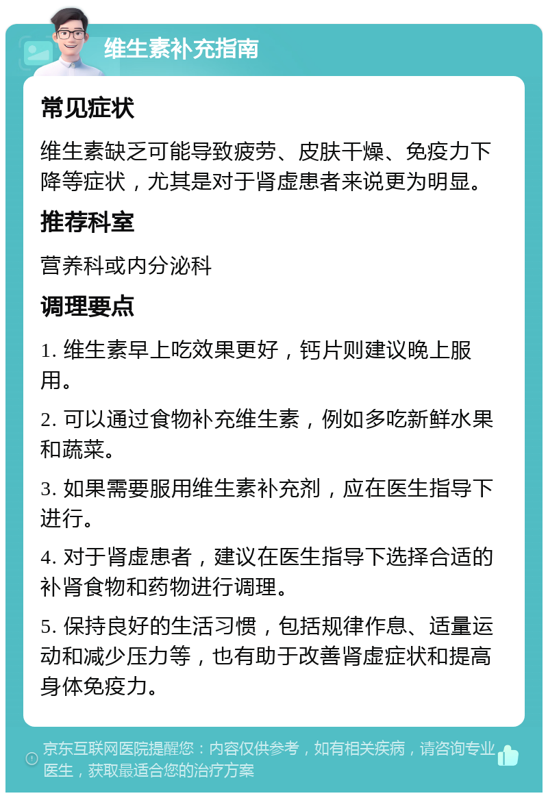 维生素补充指南 常见症状 维生素缺乏可能导致疲劳、皮肤干燥、免疫力下降等症状，尤其是对于肾虚患者来说更为明显。 推荐科室 营养科或内分泌科 调理要点 1. 维生素早上吃效果更好，钙片则建议晚上服用。 2. 可以通过食物补充维生素，例如多吃新鲜水果和蔬菜。 3. 如果需要服用维生素补充剂，应在医生指导下进行。 4. 对于肾虚患者，建议在医生指导下选择合适的补肾食物和药物进行调理。 5. 保持良好的生活习惯，包括规律作息、适量运动和减少压力等，也有助于改善肾虚症状和提高身体免疫力。