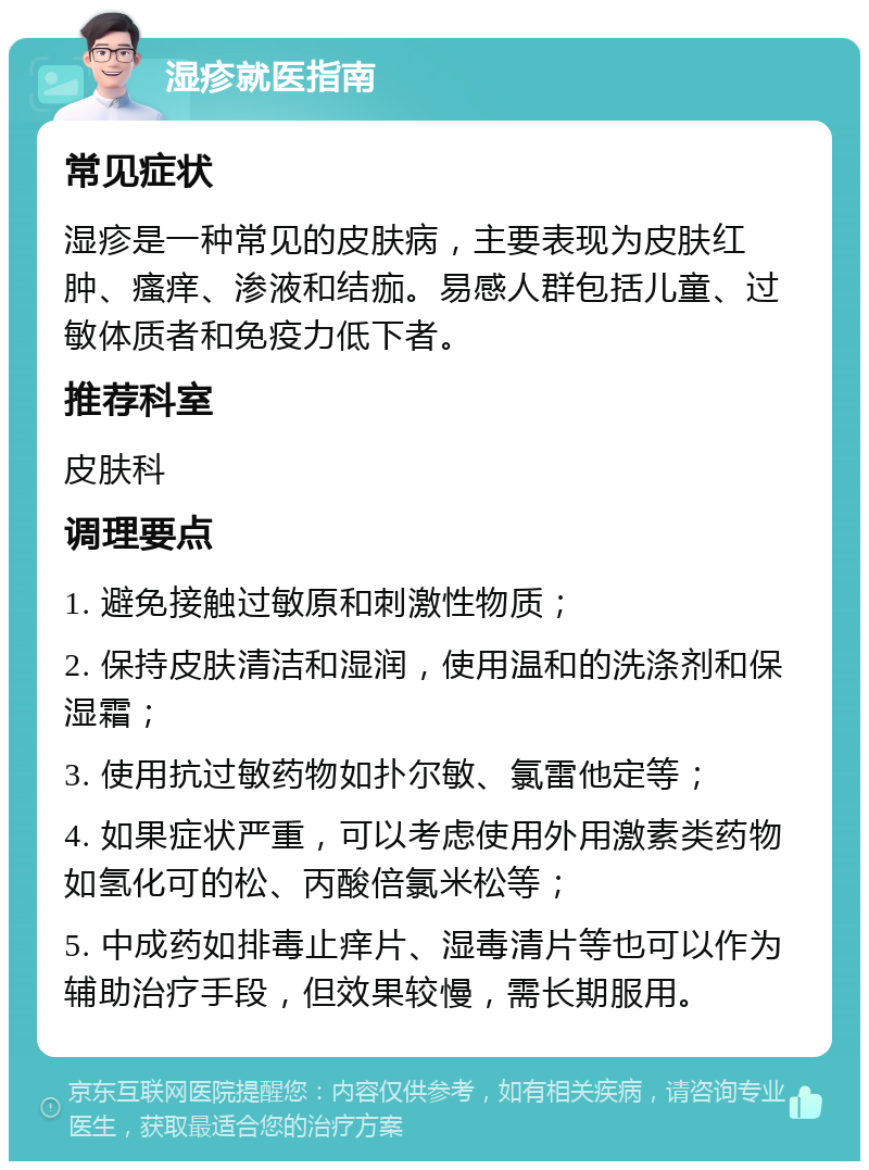 湿疹就医指南 常见症状 湿疹是一种常见的皮肤病，主要表现为皮肤红肿、瘙痒、渗液和结痂。易感人群包括儿童、过敏体质者和免疫力低下者。 推荐科室 皮肤科 调理要点 1. 避免接触过敏原和刺激性物质； 2. 保持皮肤清洁和湿润，使用温和的洗涤剂和保湿霜； 3. 使用抗过敏药物如扑尔敏、氯雷他定等； 4. 如果症状严重，可以考虑使用外用激素类药物如氢化可的松、丙酸倍氯米松等； 5. 中成药如排毒止痒片、湿毒清片等也可以作为辅助治疗手段，但效果较慢，需长期服用。