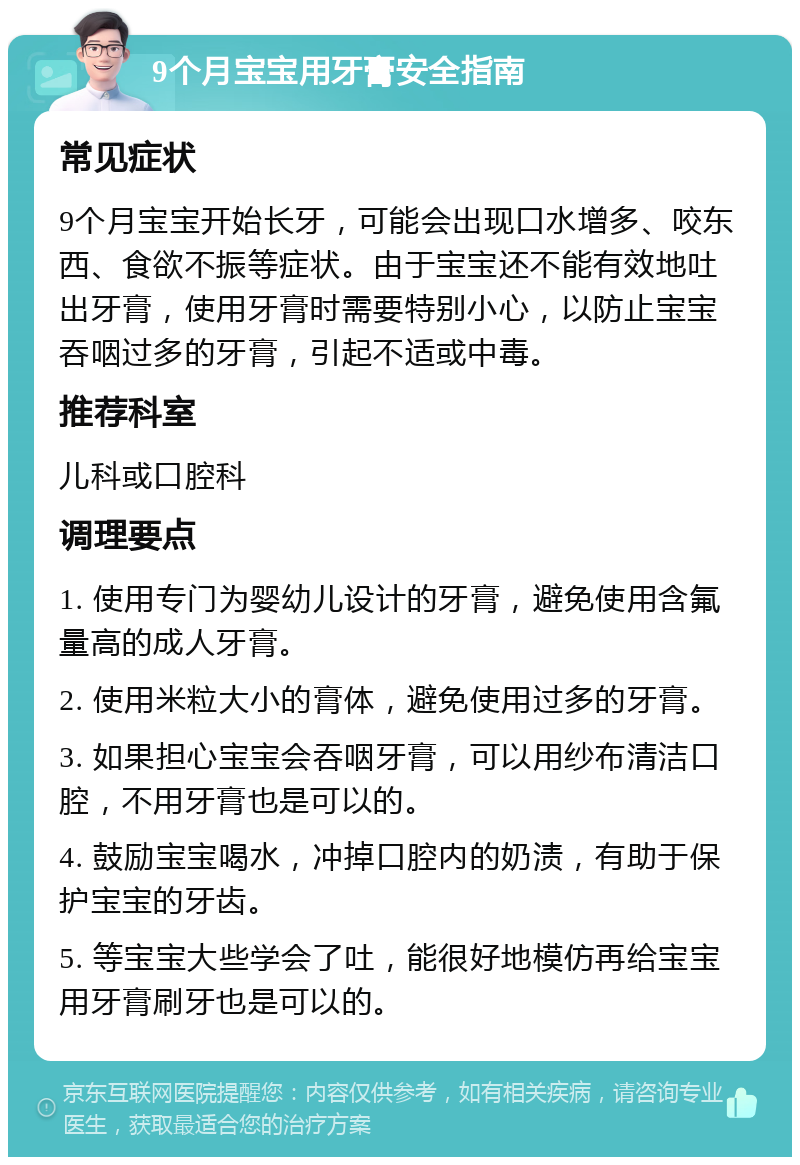 9个月宝宝用牙膏安全指南 常见症状 9个月宝宝开始长牙，可能会出现口水增多、咬东西、食欲不振等症状。由于宝宝还不能有效地吐出牙膏，使用牙膏时需要特别小心，以防止宝宝吞咽过多的牙膏，引起不适或中毒。 推荐科室 儿科或口腔科 调理要点 1. 使用专门为婴幼儿设计的牙膏，避免使用含氟量高的成人牙膏。 2. 使用米粒大小的膏体，避免使用过多的牙膏。 3. 如果担心宝宝会吞咽牙膏，可以用纱布清洁口腔，不用牙膏也是可以的。 4. 鼓励宝宝喝水，冲掉口腔内的奶渍，有助于保护宝宝的牙齿。 5. 等宝宝大些学会了吐，能很好地模仿再给宝宝用牙膏刷牙也是可以的。