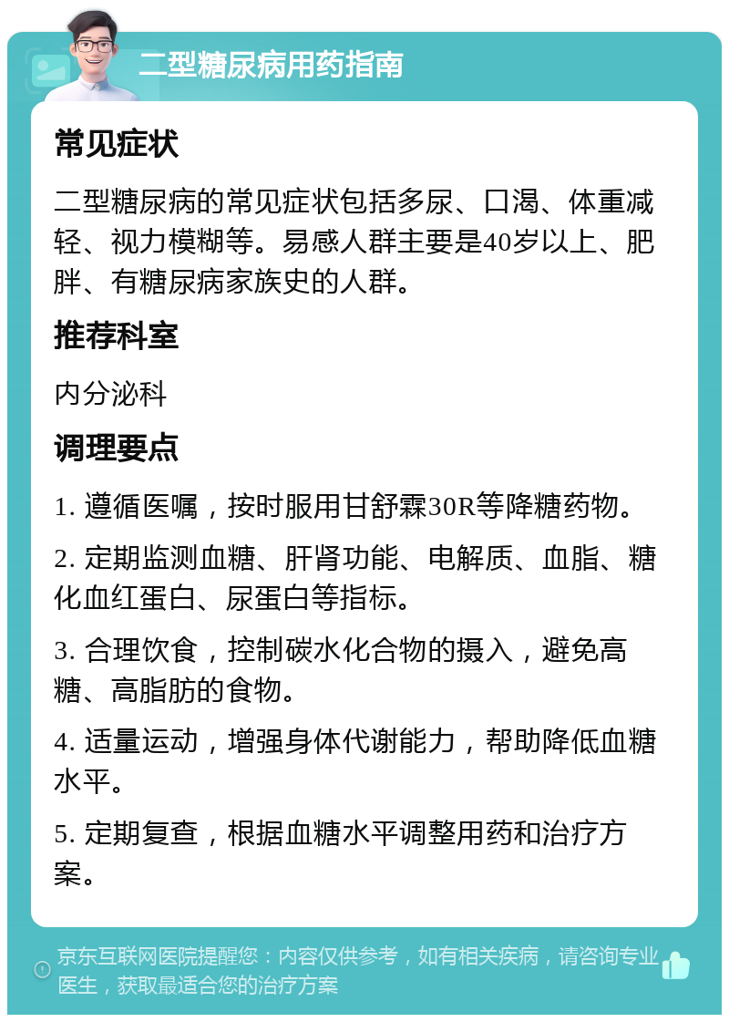 二型糖尿病用药指南 常见症状 二型糖尿病的常见症状包括多尿、口渴、体重减轻、视力模糊等。易感人群主要是40岁以上、肥胖、有糖尿病家族史的人群。 推荐科室 内分泌科 调理要点 1. 遵循医嘱，按时服用甘舒霖30R等降糖药物。 2. 定期监测血糖、肝肾功能、电解质、血脂、糖化血红蛋白、尿蛋白等指标。 3. 合理饮食，控制碳水化合物的摄入，避免高糖、高脂肪的食物。 4. 适量运动，增强身体代谢能力，帮助降低血糖水平。 5. 定期复查，根据血糖水平调整用药和治疗方案。