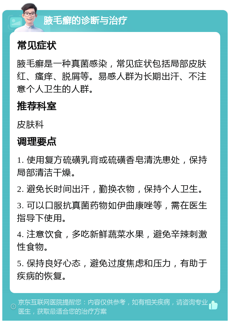 腋毛癣的诊断与治疗 常见症状 腋毛癣是一种真菌感染，常见症状包括局部皮肤红、瘙痒、脱屑等。易感人群为长期出汗、不注意个人卫生的人群。 推荐科室 皮肤科 调理要点 1. 使用复方硫磺乳膏或硫磺香皂清洗患处，保持局部清洁干燥。 2. 避免长时间出汗，勤换衣物，保持个人卫生。 3. 可以口服抗真菌药物如伊曲康唑等，需在医生指导下使用。 4. 注意饮食，多吃新鲜蔬菜水果，避免辛辣刺激性食物。 5. 保持良好心态，避免过度焦虑和压力，有助于疾病的恢复。