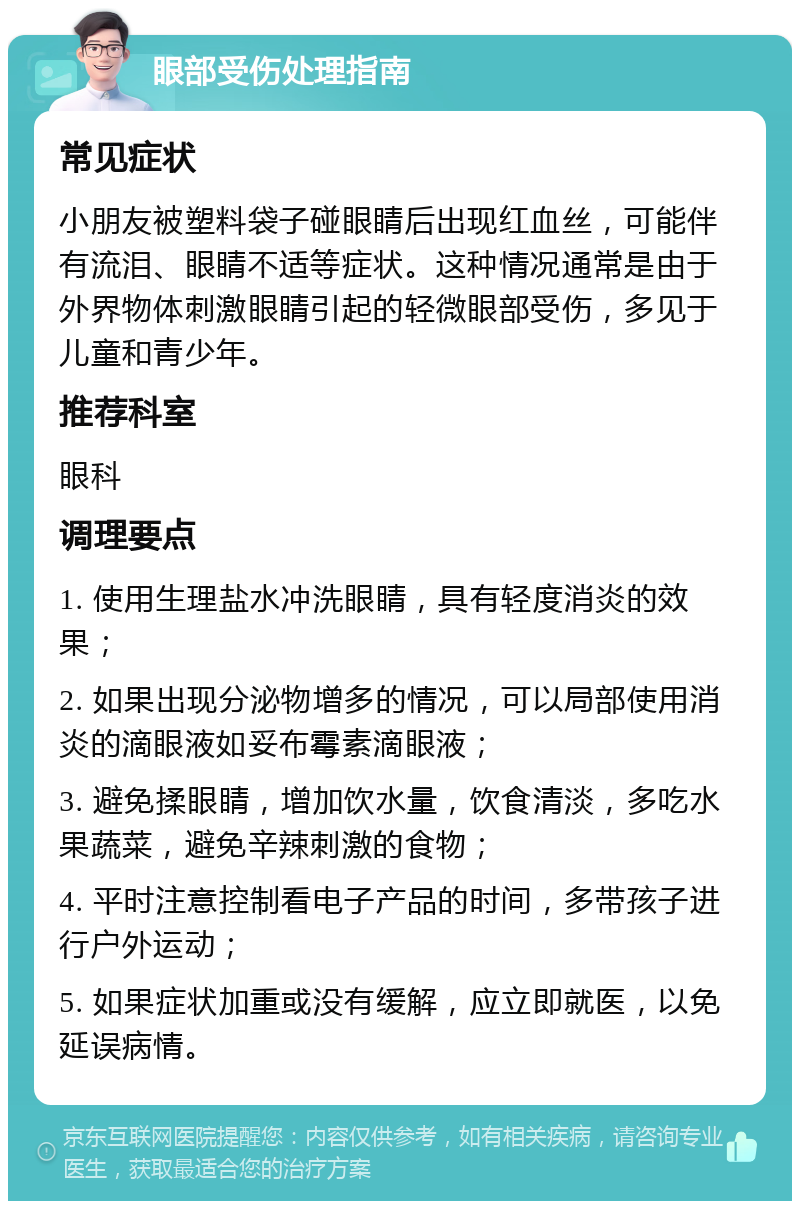 眼部受伤处理指南 常见症状 小朋友被塑料袋子碰眼睛后出现红血丝，可能伴有流泪、眼睛不适等症状。这种情况通常是由于外界物体刺激眼睛引起的轻微眼部受伤，多见于儿童和青少年。 推荐科室 眼科 调理要点 1. 使用生理盐水冲洗眼睛，具有轻度消炎的效果； 2. 如果出现分泌物增多的情况，可以局部使用消炎的滴眼液如妥布霉素滴眼液； 3. 避免揉眼睛，增加饮水量，饮食清淡，多吃水果蔬菜，避免辛辣刺激的食物； 4. 平时注意控制看电子产品的时间，多带孩子进行户外运动； 5. 如果症状加重或没有缓解，应立即就医，以免延误病情。