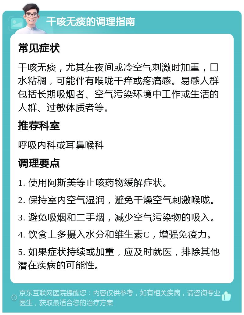 干咳无痰的调理指南 常见症状 干咳无痰，尤其在夜间或冷空气刺激时加重，口水粘稠，可能伴有喉咙干痒或疼痛感。易感人群包括长期吸烟者、空气污染环境中工作或生活的人群、过敏体质者等。 推荐科室 呼吸内科或耳鼻喉科 调理要点 1. 使用阿斯美等止咳药物缓解症状。 2. 保持室内空气湿润，避免干燥空气刺激喉咙。 3. 避免吸烟和二手烟，减少空气污染物的吸入。 4. 饮食上多摄入水分和维生素C，增强免疫力。 5. 如果症状持续或加重，应及时就医，排除其他潜在疾病的可能性。