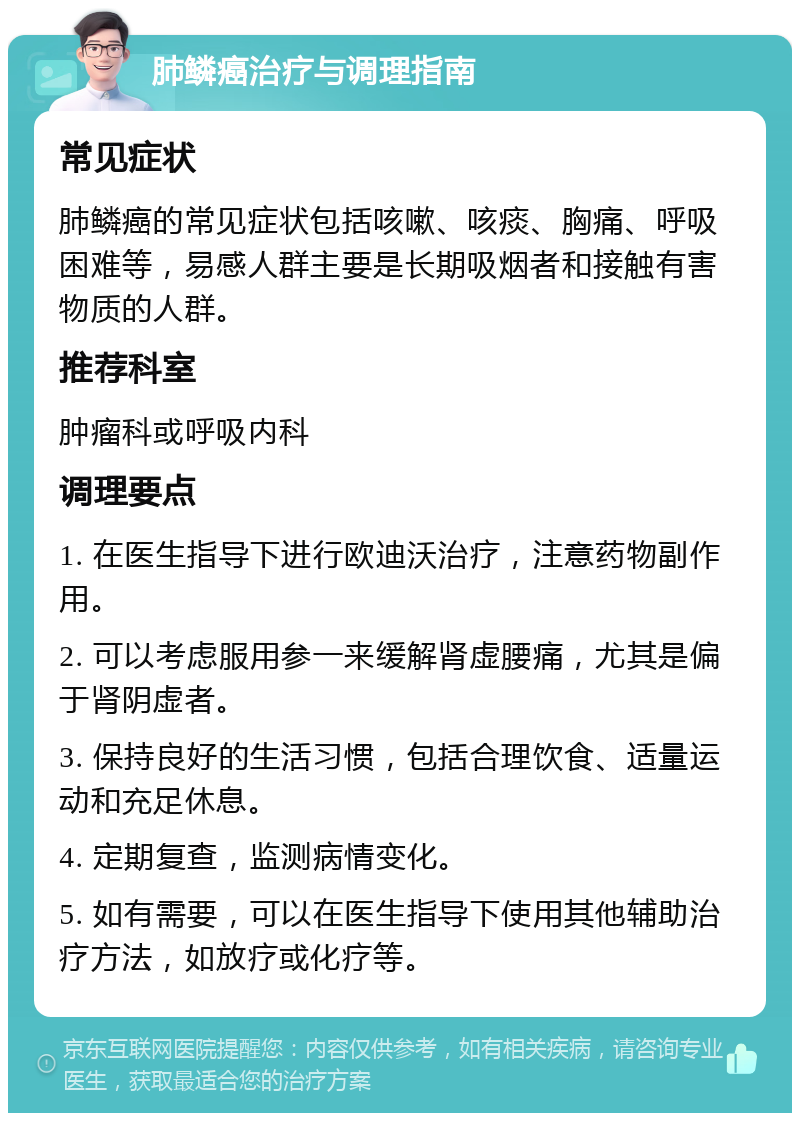 肺鳞癌治疗与调理指南 常见症状 肺鳞癌的常见症状包括咳嗽、咳痰、胸痛、呼吸困难等，易感人群主要是长期吸烟者和接触有害物质的人群。 推荐科室 肿瘤科或呼吸内科 调理要点 1. 在医生指导下进行欧迪沃治疗，注意药物副作用。 2. 可以考虑服用参一来缓解肾虚腰痛，尤其是偏于肾阴虚者。 3. 保持良好的生活习惯，包括合理饮食、适量运动和充足休息。 4. 定期复查，监测病情变化。 5. 如有需要，可以在医生指导下使用其他辅助治疗方法，如放疗或化疗等。