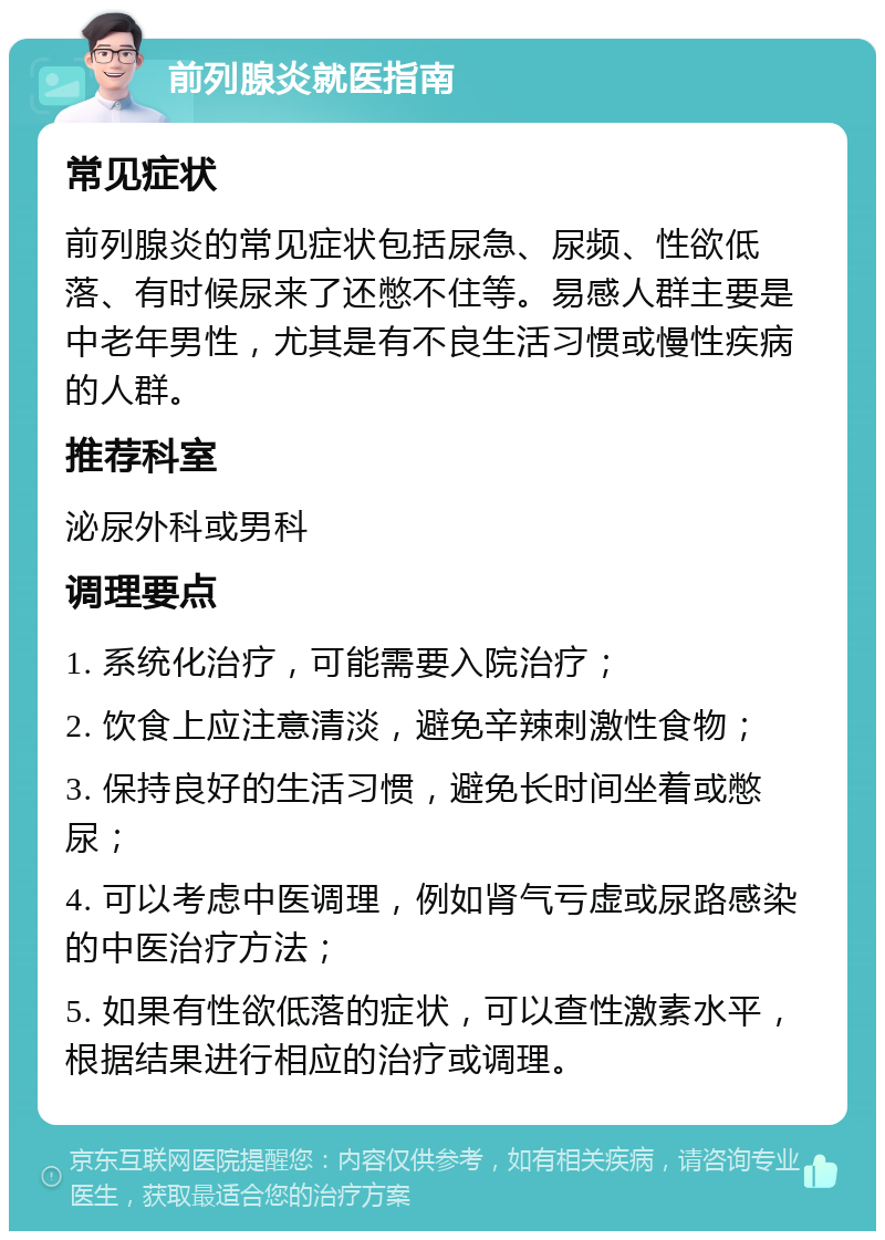 前列腺炎就医指南 常见症状 前列腺炎的常见症状包括尿急、尿频、性欲低落、有时候尿来了还憋不住等。易感人群主要是中老年男性，尤其是有不良生活习惯或慢性疾病的人群。 推荐科室 泌尿外科或男科 调理要点 1. 系统化治疗，可能需要入院治疗； 2. 饮食上应注意清淡，避免辛辣刺激性食物； 3. 保持良好的生活习惯，避免长时间坐着或憋尿； 4. 可以考虑中医调理，例如肾气亏虚或尿路感染的中医治疗方法； 5. 如果有性欲低落的症状，可以查性激素水平，根据结果进行相应的治疗或调理。