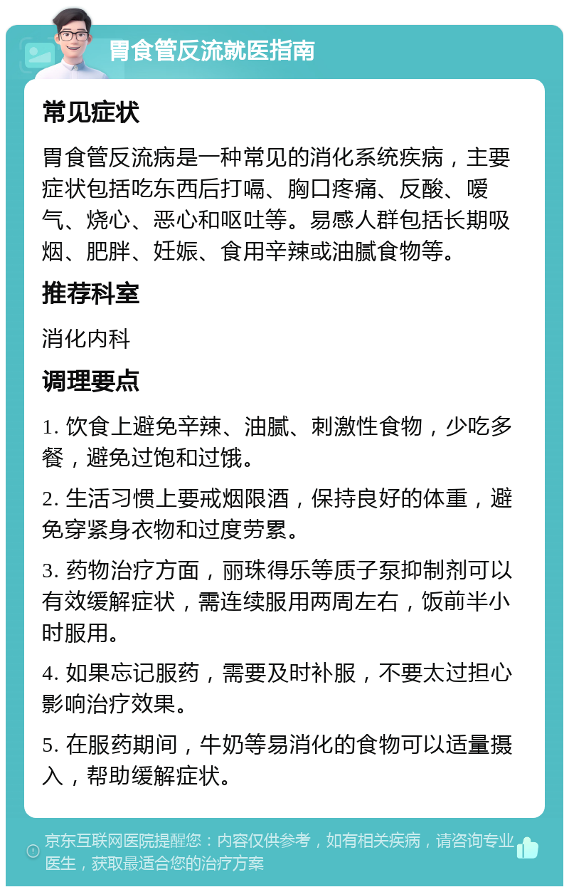 胃食管反流就医指南 常见症状 胃食管反流病是一种常见的消化系统疾病，主要症状包括吃东西后打嗝、胸口疼痛、反酸、嗳气、烧心、恶心和呕吐等。易感人群包括长期吸烟、肥胖、妊娠、食用辛辣或油腻食物等。 推荐科室 消化内科 调理要点 1. 饮食上避免辛辣、油腻、刺激性食物，少吃多餐，避免过饱和过饿。 2. 生活习惯上要戒烟限酒，保持良好的体重，避免穿紧身衣物和过度劳累。 3. 药物治疗方面，丽珠得乐等质子泵抑制剂可以有效缓解症状，需连续服用两周左右，饭前半小时服用。 4. 如果忘记服药，需要及时补服，不要太过担心影响治疗效果。 5. 在服药期间，牛奶等易消化的食物可以适量摄入，帮助缓解症状。