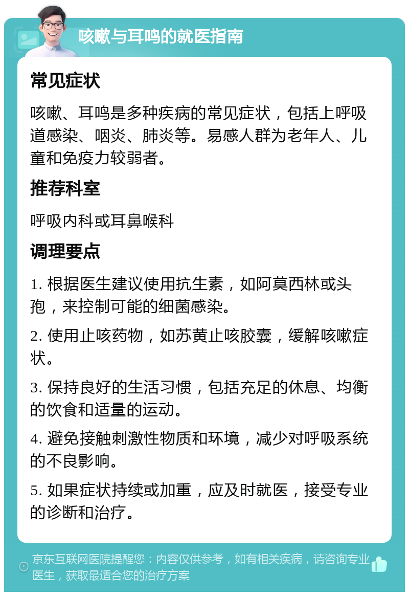 咳嗽与耳鸣的就医指南 常见症状 咳嗽、耳鸣是多种疾病的常见症状，包括上呼吸道感染、咽炎、肺炎等。易感人群为老年人、儿童和免疫力较弱者。 推荐科室 呼吸内科或耳鼻喉科 调理要点 1. 根据医生建议使用抗生素，如阿莫西林或头孢，来控制可能的细菌感染。 2. 使用止咳药物，如苏黄止咳胶囊，缓解咳嗽症状。 3. 保持良好的生活习惯，包括充足的休息、均衡的饮食和适量的运动。 4. 避免接触刺激性物质和环境，减少对呼吸系统的不良影响。 5. 如果症状持续或加重，应及时就医，接受专业的诊断和治疗。