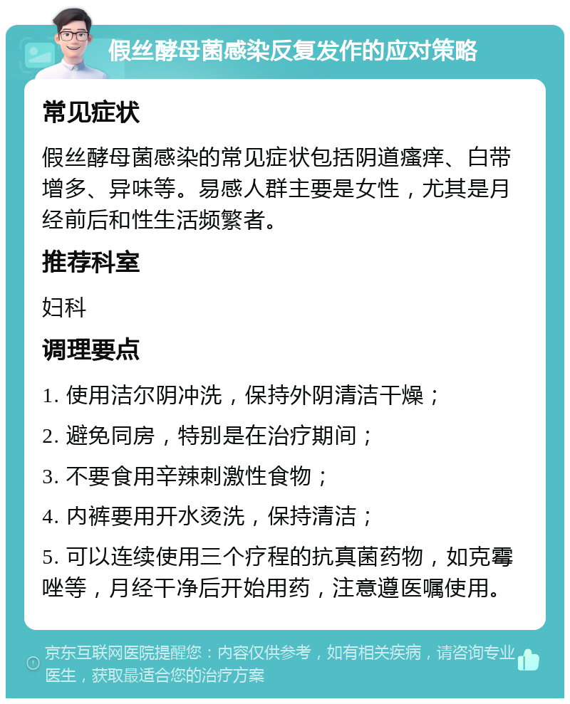 假丝酵母菌感染反复发作的应对策略 常见症状 假丝酵母菌感染的常见症状包括阴道瘙痒、白带增多、异味等。易感人群主要是女性，尤其是月经前后和性生活频繁者。 推荐科室 妇科 调理要点 1. 使用洁尔阴冲洗，保持外阴清洁干燥； 2. 避免同房，特别是在治疗期间； 3. 不要食用辛辣刺激性食物； 4. 内裤要用开水烫洗，保持清洁； 5. 可以连续使用三个疗程的抗真菌药物，如克霉唑等，月经干净后开始用药，注意遵医嘱使用。