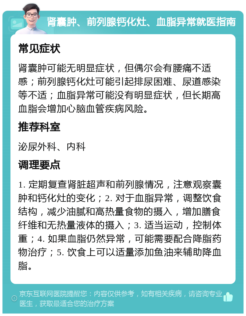 肾囊肿、前列腺钙化灶、血脂异常就医指南 常见症状 肾囊肿可能无明显症状，但偶尔会有腰痛不适感；前列腺钙化灶可能引起排尿困难、尿道感染等不适；血脂异常可能没有明显症状，但长期高血脂会增加心脑血管疾病风险。 推荐科室 泌尿外科、内科 调理要点 1. 定期复查肾脏超声和前列腺情况，注意观察囊肿和钙化灶的变化；2. 对于血脂异常，调整饮食结构，减少油腻和高热量食物的摄入，增加膳食纤维和无热量液体的摄入；3. 适当运动，控制体重；4. 如果血脂仍然异常，可能需要配合降脂药物治疗；5. 饮食上可以适量添加鱼油来辅助降血脂。