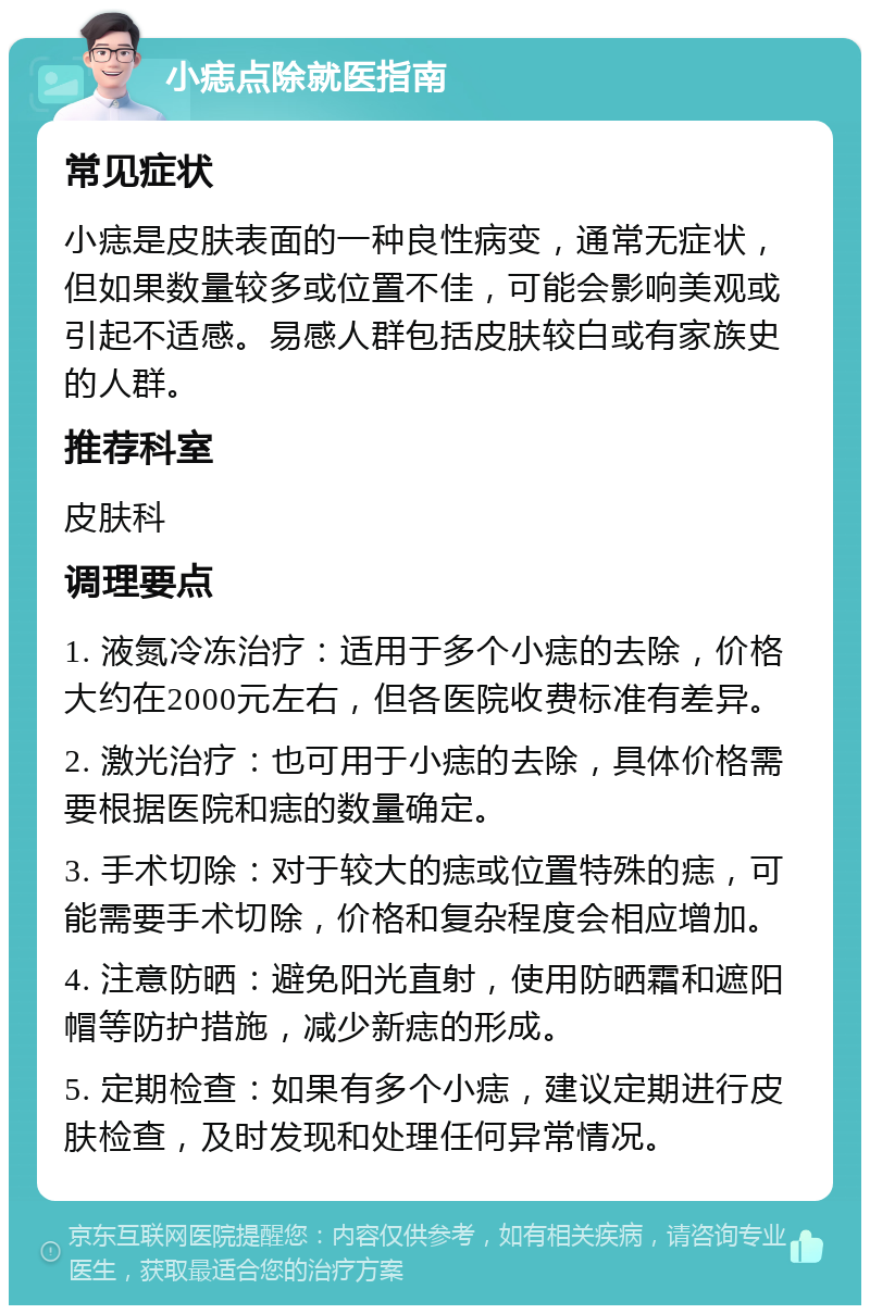 小痣点除就医指南 常见症状 小痣是皮肤表面的一种良性病变，通常无症状，但如果数量较多或位置不佳，可能会影响美观或引起不适感。易感人群包括皮肤较白或有家族史的人群。 推荐科室 皮肤科 调理要点 1. 液氮冷冻治疗：适用于多个小痣的去除，价格大约在2000元左右，但各医院收费标准有差异。 2. 激光治疗：也可用于小痣的去除，具体价格需要根据医院和痣的数量确定。 3. 手术切除：对于较大的痣或位置特殊的痣，可能需要手术切除，价格和复杂程度会相应增加。 4. 注意防晒：避免阳光直射，使用防晒霜和遮阳帽等防护措施，减少新痣的形成。 5. 定期检查：如果有多个小痣，建议定期进行皮肤检查，及时发现和处理任何异常情况。