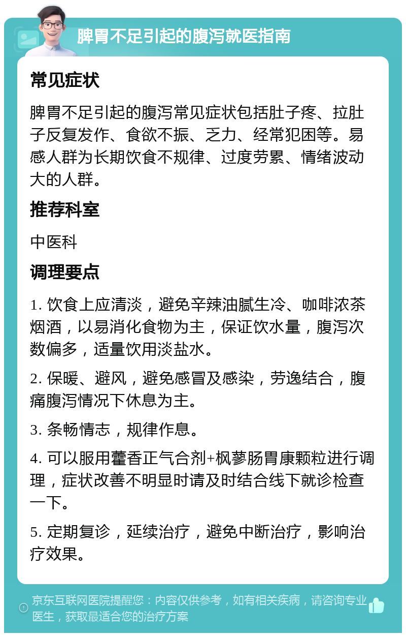 脾胃不足引起的腹泻就医指南 常见症状 脾胃不足引起的腹泻常见症状包括肚子疼、拉肚子反复发作、食欲不振、乏力、经常犯困等。易感人群为长期饮食不规律、过度劳累、情绪波动大的人群。 推荐科室 中医科 调理要点 1. 饮食上应清淡，避免辛辣油腻生冷、咖啡浓茶烟酒，以易消化食物为主，保证饮水量，腹泻次数偏多，适量饮用淡盐水。 2. 保暖、避风，避免感冒及感染，劳逸结合，腹痛腹泻情况下休息为主。 3. 条畅情志，规律作息。 4. 可以服用藿香正气合剂+枫蓼肠胃康颗粒进行调理，症状改善不明显时请及时结合线下就诊检查一下。 5. 定期复诊，延续治疗，避免中断治疗，影响治疗效果。