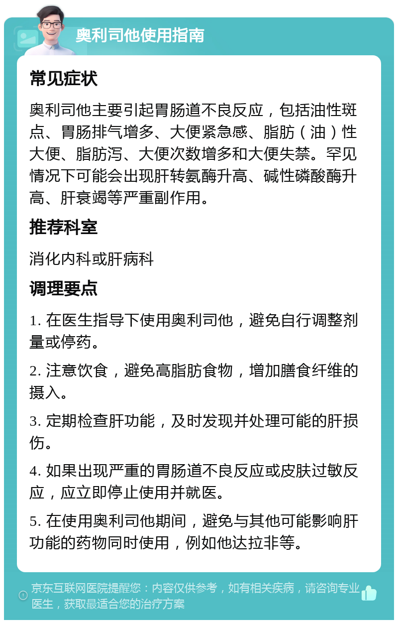 奥利司他使用指南 常见症状 奥利司他主要引起胃肠道不良反应，包括油性斑点、胃肠排气增多、大便紧急感、脂肪（油）性大便、脂肪泻、大便次数增多和大便失禁。罕见情况下可能会出现肝转氨酶升高、碱性磷酸酶升高、肝衰竭等严重副作用。 推荐科室 消化内科或肝病科 调理要点 1. 在医生指导下使用奥利司他，避免自行调整剂量或停药。 2. 注意饮食，避免高脂肪食物，增加膳食纤维的摄入。 3. 定期检查肝功能，及时发现并处理可能的肝损伤。 4. 如果出现严重的胃肠道不良反应或皮肤过敏反应，应立即停止使用并就医。 5. 在使用奥利司他期间，避免与其他可能影响肝功能的药物同时使用，例如他达拉非等。